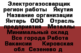 Электрогазосварщик(регион работы - Якутия) › Название организации ­ Янтарь, ООО › Отрасль предприятия ­ Металлы › Минимальный оклад ­ 1 - Все города Работа » Вакансии   . Кировская обл.,Сезенево д.